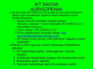 IKT SAIOAK
                AURKEZPENAK
Iaz eta aurten IKT-ESKOLA 2.0z sortzen ari den dokumentazioa 4
tokitan dago eta bakoitzan dagoena erabat desberdina da eta
konplementagarria:
    Sarean bereziki sortutako karpeta batean:
    "Amanko_Irakasle" / "lauro Ikastolako IKT-ESKOLA 2.0
    Plan-Marko Orokorra.
    LH-ko sarean: "IKT-ESKOLA 2.0".
    IKTen erabilerarako sortutako Bloga: http:
    //laurokoiktentutoriala.nireblog.com/
    HH edo/ta LH-ko sarean, ziklo bakoitzan, dagokion arloko
    karpetetan.
Eskola 2.0ren inguruan Lauron daramagun ibilbidearen
eskema:
 1. IKT baliabideak gehitu: ordenagailuak, kanoiak,
    arbelak,..
 2. Erabiltzeko baliabideak ezagutu eta formakuntza eman.
 3. Baliabideak gelan aplikatu.
 4. Sortutako baliabideak sare birtual batean erabili.
 