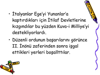 İtalyanlar Ege’yi Yunanlar’a kaptırdıkları için İtilaf Devletlerine kızgındılar bu yüzden Kuva-i Milliye’yi destekliyorlardı. Düzenli ordunun başarılarını görünce II. İnönü zaferinden sonra işgal ettikleri yerleri boşallttılar. 