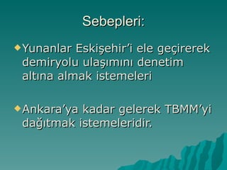 Sebepleri: Yunanlar Eskişehir’i ele geçirerek demiryolu ulaşımını denetim altına almak istemeleri Ankara’ya kadar gelerek TBMM’yi dağıtmak istemeleridir. 