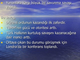 Yunanlara karşı büyük bir savunma savaşı yapıldı. Bu savaş, Düzenli ordunun kazandığı ilk zaferdir. TBMM’nin gücü ve otoritesi arttı. Türk Halkının kurtuluş savaşını kazanacağına dair inancı arttı. Ortaya çıkan bu durumu görüşmek için Londra’da bir konferans toplandı. 