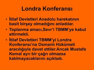 Londra Konferansı İtilaf Devletleri Anadolu harekatının basit birşey olmadığını anladılar. Toplanma amacı,Sevr’i TBMM’ye kabul ettirmekti. İtilaf Devletleri TBMM’yi Londra Konferansı’na Osmanlı Hükümeti aracılığıyla davet ettiler.Ancak Mustafa Kemal ayrı bir çağrı olmazsa katılmayacaklarını açıkladı. 