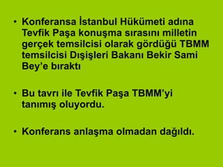 Konferansa İstanbul Hükümeti adına Tevfik Paşa konuşma sırasını milletin gerçek temsilcisi olarak gördüğü TBMM temsilcisi Dışişleri Bakanı Bekir Sami Bey’e bıraktı Bu tavrı ile Tevfik Paşa TBMM’yi tanımış oluyordu. Konferans anlaşma olmadan dağıldı. 