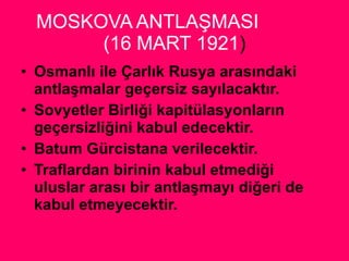 MOSKOVA ANTLAŞMASI  (16 MART 1921 ) Osmanlı ile Çarlık Rusya arasındaki antlaşmalar geçersiz sayılacaktır. Sovyetler Birliği kapitülasyonların geçersizliğini kabul edecektir. Batum Gürcistana verilecektir. Traflardan birinin kabul etmediği uluslar arası bir antlaşmayı diğeri de kabul etmeyecektir. 