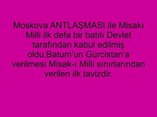 Moskova ANTLAŞMASI ile Misakı Milli ilk defa bir batılı Devlet tarafından kabul edilmiş oldu.Batum’un Gürcistan’a verilmesi Misak-ı Milli sınırlarından verilen ilk tavizdir. 