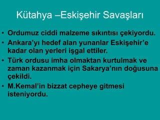 Kütahya –Eskişehir Savaşları Ordumuz ciddi malzeme sıkıntısı çekiyordu. Ankara’yı hedef alan yunanlar Eskişehir’e kadar olan yerleri işgal ettiler. Türk ordusu imha olmaktan kurtulmak ve zaman kazanmak için Sakarya’nın doğusuna çekildi. M.Kemal’in bizzat cepheye gitmesi isteniyordu. 