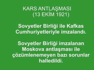 KARS ANTLAŞMASI (13 EKİM 1921) Sovyetler Birliği ile Kafkas Cumhuriyetleriyle imzalandı. Sovyetler Birliği imzalanan Moskova antlaşması ile çözümlenemeyen bazı sorunlar halledildi. 