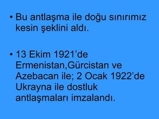 Bu antlaşma ile doğu sınırımız kesin şeklini aldı. 13 Ekim 1921’de Ermenistan,Gürcistan ve Azebacan ile; 2 Ocak 1922’de Ukrayna ile dostluk antlaşmaları imzalandı. 