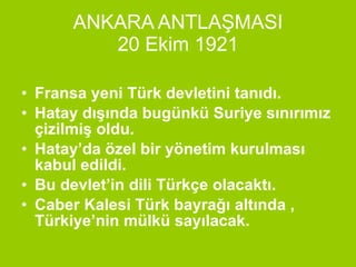 ANKARA ANTLAŞMASI 20 Ekim 1921 Fransa yeni Türk devletini tanıdı. Hatay dışında bugünkü Suriye sınırımız çizilmiş oldu. Hatay’da özel bir yönetim kurulması kabul edildi. Bu devlet’in dili Türkçe olacaktı. Caber Kalesi Türk bayrağı altında , Türkiye’nin mülkü sayılacak. 