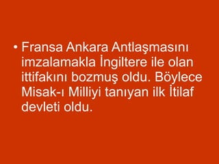 Fransa Ankara Antlaşmasını imzalamakla İngiltere ile olan ittifakını bozmuş oldu. Böylece Misak-ı Milliyi tanıyan ilk İtilaf devleti oldu.  