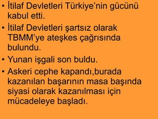 İtilaf Devletleri Türkiye’nin gücünü kabul etti. İtilaf Devletleri şartsız olarak TBMM’ye ateşkes çağrısında bulundu. Yunan işgali son buldu. Askeri cephe kapandı,burada kazanılan başarının masa başında siyasi olarak kazanılması için mücadeleye başladı. 
