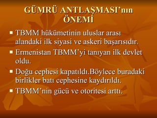 GÜMRÜ ANTLAŞMASI’nın ÖNEMİ TBMM hükümetinin uluslar arası alandaki ilk siyasi ve askeri başarısıdır. Ermenistan TBMM’yi tanıyan ilk devlet oldu. Doğu cephesi kapatıldı.Böylece buradaki birlikler batı cephesine kaydırıldı. TBMM’nin gücü ve otoritesi arttı. 