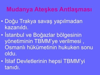 Mudanya Ateşkes Antlaşması   Doğu Trakya savaş yapılmadan kazanıldı. İstanbul ve Boğazlar bölgesinin yönetiminin TBMM’ye verilmesi , Osmanlı hükümetinin hukuken sonu oldu. İtilaf Devletlerinin hepsi TBMM’yi tanıdı. 