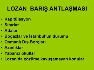 LOZAN  BARIŞ ANTLAŞMASI Kapitülasyon  Sınırlar Adalar Boğazlar ve İstanbul’un durumu Osmanlı Dış Borçları Azınlıklar Yabancı okullar Lozan’da çözüme kavuşamayan konular 