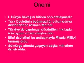 Önemi I. Dünya Savaşını bitiren son antlaşmadır. Türk Devletinin bağımsızlığı bütün dünya devletlerince resmen tanındı. Türkiye’de yapılması düşünülen inkılaplar için uygun ortam oluşturuldu. İtilaf devletleri bu antlaşmayla Misakı Milliyi tanımış oldu. Sömürge altında yaşayan başka milletlere örnek oldu. 