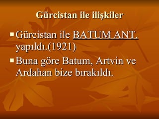 Gürcistan ile ilişkiler Gürcistan ile  BATUM ANT.  yapıldı.(1921) Buna göre Batum, Artvin ve Ardahan bize bırakıldı. 