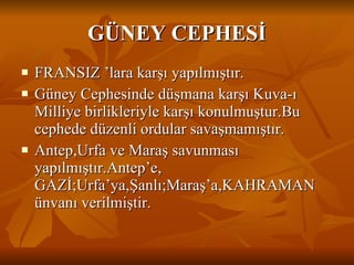 GÜNEY CEPHESİ FRANSIZ ’lara karşı yapılmıştır. Güney Cephesinde düşmana karşı Kuva-ı Milliye birlikleriyle karşı konulmuştur.Bu cephede düzenli ordular savaşmamıştır. Antep,Urfa ve Maraş savunması yapılmıştır.Antep’e, GAZİ;Urfa’ya,Şanlı;Maraş’a,KAHRAMAN ünvanı verilmiştir. 
