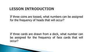 If three coins are tossed, what numbers can be assigned
for the frequency of heads that will occur?
If three cards are drawn from a deck, what number can
be assigned for the frequency of face cards that will
occur?
 