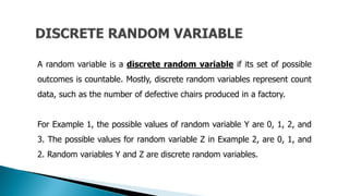A random variable is a discrete random variable if its set of possible
outcomes is countable. Mostly, discrete random variables represent count
data, such as the number of defective chairs produced in a factory.
For Example 1, the possible values of random variable Y are 0, 1, 2, and
3. The possible values for random variable Z in Example 2, are 0, 1, and
2. Random variables Y and Z are discrete random variables.
 