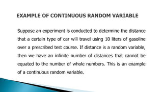 Suppose an experiment is conducted to determine the distance
that a certain type of car will travel using 10 liters of gasoline
over a prescribed test course. If distance is a random variable,
then we have an infinite number of distances that cannot be
equated to the number of whole numbers. This is an example
of a continuous random variable.
 