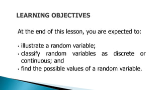 At the end of this lesson, you are expected to:
• illustrate a random variable;
• classify random variables as discrete or
continuous; and
• find the possible values of a random variable.
 
