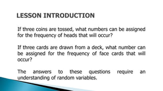 If three coins are tossed, what numbers can be assigned
for the frequency of heads that will occur?
If three cards are drawn from a deck, what number can
be assigned for the frequency of face cards that will
occur?
The answers to these questions require an
understanding of random variables.
 