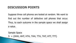 Suppose three cell phones are tested at random. We want to
find out the number of defective cell phones that occur.
Thus, to each outcome in the sample space we shall assign
a value.
Sample Space
S = {HHH, HHT, HTH, THH, TTH, THT, HTT, TTT}
 