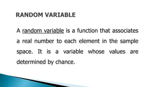A random variable is a function that associates
a real number to each element in the sample
space. It is a variable whose values are
determined by chance.
 