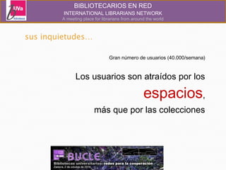BIBLIOTECARIOS EN RED 
INTERNATIONAL LIBRARIANS NETWORK 
A meeting place for librarians from around the world 
Gran número de usuarios (40.000/semana) 
Los usuarios son atraídos por los 
espacios, 
más que por las colecciones 
 