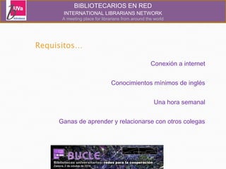 BIBLIOTECARIOS EN RED 
INTERNATIONAL LIBRARIANS NETWORK 
A meeting place for librarians from around the world 
Conexión a internet 
Conocimientos mínimos de inglés 
Una hora semanal 
Ganas de aprender y relacionarse con otros colegas 
 