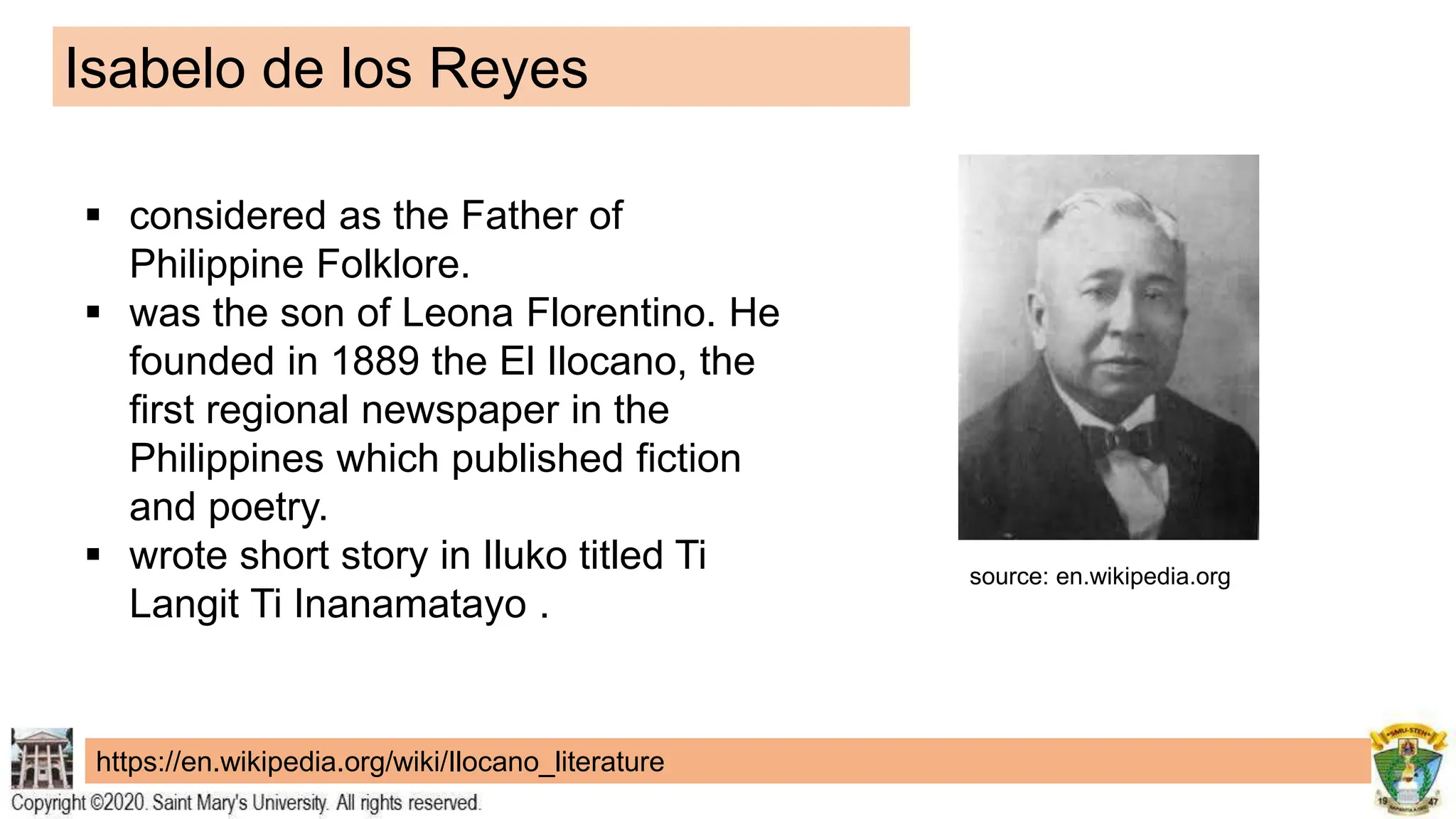 Isabelo de los Reyes
https://en.wikipedia.org/wiki/Ilocano_literature
 considered as the Father of
Philippine Folklore.
 was the son of Leona Florentino. He
founded in 1889 the El Ilocano, the
first regional newspaper in the
Philippines which published fiction
and poetry.
 wrote short story in Iluko titled Ti
Langit Ti Inanamatayo .
source: en.wikipedia.org
 