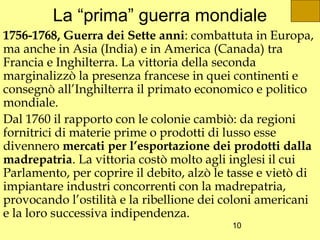 La “prima” guerra mondiale
1756-1768, Guerra dei Sette anni: combattuta in Europa,
ma anche in Asia (India) e in America (Canada) tra
Francia e Inghilterra. La vittoria della seconda
marginalizzò la presenza francese in quei continenti e
consegnò all’Inghilterra il primato economico e politico
mondiale.
Dal 1760 il rapporto con le colonie cambiò: da regioni
fornitrici di materie prime o prodotti di lusso esse
divennero mercati per l’esportazione dei prodotti dalla
madrepatria. La vittoria costò molto agli inglesi il cui
Parlamento, per coprire il debito, alzò le tasse e vietò di
impiantare industri concorrenti con la madrepatria,
provocando l’ostilità e la ribellione dei coloni americani
e la loro successiva indipendenza.
                                           10
 