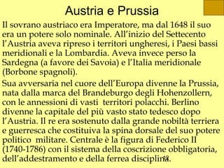 Austria e Prussia
Il sovrano austriaco era Imperatore, ma dal 1648 il suo
era un potere solo nominale. All’inizio del Settecento
l’Austria aveva ripreso i territori ungheresi, i Paesi bassi
meridionali e la Lombardia. Aveva invece perso la
Sardegna (a favore dei Savoia) e l’Italia meridionale
(Borbone spagnoli).
Sua avversaria nel cuore dell’Europa divenne la Prussia,
nata dalla marca del Brandeburgo degli Hohenzollern,
con le annessioni di vasti territori polacchi. Berlino
divenne la capitale del più vasto stato tedesco dopo
l’Austria. Il re era sostenuto dalla grande nobiltà terriera
e guerresca che costituiva la spina dorsale del suo potere
politico militare. Centrale è la figura di Federico II
(1740-1786) con il sistema della coscrizione obbligatoria,
dell’addestramento e della ferrea disciplina.12
 