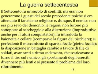La guerra settecentesca
Il Settecento fu un secolo di conflitti, ma essi non
generarono i guasti del secolo precedente poiché si era
attenuato il fanatismo religioso e, dunque, il nemico non
era più sevo del demonio; le regioni non furono più
sottoposte al saccheggio e alla distruzione (improduttive
anche per i futuri conquistatori); fu introdotta la
baionetta a collare (scomparve la figura del picchiere); si
perfezionò il meccanismo di sparo a focile (pietra focaia);
la disposizione in battaglia cambiò a favore di file di
soldati, avanzanti a ritmo cadenzato, che scaricavano a
turno il tiro sul nemico; gli spostamenti degli eserciti
divennero più lenti e si presentò il problema del loro
rifornimento.
                                           13
 