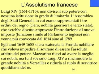 L’Assolutismo francese
Luigi XIV (1661-1715): non divise il suo potere con
nessuna istituzione in grado di limitarlo. L’Assemblea
degli Stati Generali, in cui erano rappresentati i tre
ordini del regno (clero, nobiltà guerriera e terzo stato),
che avrebbe dovuto approvare l’introduzione di nuove
imposte (funzione simile al Parlamento inglese) non
venne più convocata dal 1614 sino al 1789.
Egli anni 1649-1653 si era scatenata la Fronda nobiliare
che voleva impedire al sovrano di essere l’assoluto
arbitro del potere. Mazzarino riuscì ad avere la meglio
sui nobili, ma fu il sovrano Luigi XIV a rinchiudere la
grande nobiltà a Versailles e ridurla al ruolo di servitrice
quotidiana del re.                          14
 