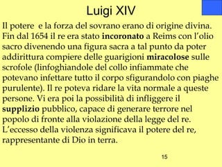 Luigi XIV
Il potere e la forza del sovrano erano di origine divina.
Fin dal 1654 il re era stato incoronato a Reims con l’olio
sacro divenendo una figura sacra a tal punto da poter
addirittura compiere delle guarigioni miracolose sulle
scrofole (linfoghiandole del collo infiammate che
potevano infettare tutto il corpo sfigurandolo con piaghe
purulente). Il re poteva ridare la vita normale a queste
persone. Vi era poi la possibilità di infliggere il
supplizio pubblico, capace di generare terrore nel
popolo di fronte alla violazione della legge del re.
L’eccesso della violenza significava il potere del re,
rappresentante di Dio in terra.
                                          15
 