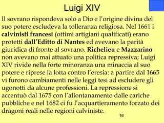 Luigi XIV
Il sovrano rispondeva solo a Dio e l’origine divina del
suo potere escludeva la tolleranza religiosa. Nel 1661 i
calvinisti francesi (ottimi artigiani qualificati) erano
protetti dall’Editto di Nantes ed avevano la parità
giuridica di fronte al sovrano. Richelieu e Mazzarino
non avevano mai attuato una politica repressiva; Luigi
XIV rivide nella forte minoranza una minaccia al suo
potere e riprese la lotta contro l’eresia: a partire dal 1665
vi furono cambiamenti nelle leggi tesi ad escludere gli
ugonotti da alcune professioni. La repressione si
accentuò dal 1675 con l’allontanamento dalle cariche
pubbliche e nel 1682 ci fu l’acquartieramento forzato dei
dragoni reali nelle regioni calviniste.
                                             16
 