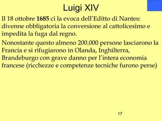 Luigi XIV
Il 18 ottobre 1685 ci la evoca dell’Editto di Nantes:
divenne obbligatoria la conversione al cattolicesimo e
impedita la fuga dal regno.
Nonostante questo almeno 200.000 persone lasciarono la
Francia e si rifugiarono in Olanda, Inghilterra,
Brandeburgo con grave danno per l’intera economia
francese (ricchezze e competenze tecniche furono perse)




                                        17
 