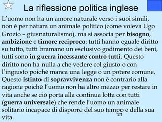 La riflessione politica inglese
L’uomo non ha un amore naturale verso i suoi simili,
non è per natura un animale politico (come voleva Ugo
Grozio – giusnaturalismo), ma si associa per bisogno,
ambizione e timore reciproco: tutti hanno eguale diritto
su tutto, tutti bramano un esclusivo godimento dei beni,
tutti sono in guerra incessante contro tutti. Questo
diritto non ha nulla a che vedere col giusto o con
l’ingiusto poiché manca una legge o un potere comune.
Questo istinto di sopravvivenza non è contrario alla
ragione poiché l’uomo non ha altro mezzo per restare in
vita anche se ciò porta alla continua lotta con tutti
(guerra universale) che rende l’uomo un animale
solitario incapace di disporre del suo tempo e della sua
                                            21
vita.
 