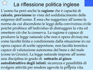 La riflessione politica inglese
L’uomo ha però anche la ragione che è capacità di
calcolo, previsione in vista del soddisfacimento delle
esigenze dell’uomo. È essa che suggerisce all’uomo la
norma da cui discendono le leggi della convivenza civile
poiché proibisce all’individuo di distruggere la vita ed
omettere ciò che la conserva. La ragione è capace di
produrre la legge naturale (che non è opera divina) ma
come facoltà finita e condizionata dalla situazione in cui
opera capace di scelte opportune, non facoltà teoretica
capace di valutazione autonoma del bene e del male
(come in Grozio). La legge naturale impone all’uomo
una disciplina in grado di sottrarlo al gioco
autodistruttivo degli istinti: sicurezza e possibilità di
                                            22
svolgere attività per rendere agevole la propria vita.
 