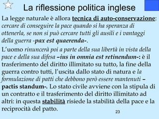 La riflessione politica inglese
La legge naturale è allora tecnica di auto-conservazione:
cercare di conseguire la pace quando si ha speranza di
ottenerla, se non si può cercare tutti gli ausili e i vantaggi
della guerra -pax est quaerenda-.
L’uomo rinuncerà poi a parte della sua libertà in vista della
pace e della sua difesa –ius in omnia est retinendum-: è il
trasferimento del diritto illimitato su tutto, la fine della
guerra contro tutti, l’uscita dallo stato di natura e la
formulazione di patti che debbono però essere mantenuti –
pactis standum-. Lo stato civile avviene con la stipula di
un contratto e il trasferimento del diritto illimitato ad
altri: in questa stabilità risiede la stabilità della pace e la
reciprocità del patto.                            23
 