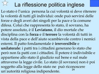 La riflessione politica inglese
Lo stato è l’unica persona la cui volontà si deve ritenere
la volontà di tutti gli individui: onde può servirsi delle
forze e degli averi dei singoli per la pace e la comune
difesa. Colui che rappresenta lo stato, il sovrano, ha
potere assoluto, è il Leviatano, il dio mortale che
disciplina con la forza e il terrore la volontà di tutti in
vista della pace e dell’aiuto scambievole contro i nemici
esterni. Il patto fondamentale è irreversibile e
unilaterale: i patti tra i cittadini generano lo stato che
però non fa patti con i cittadini. Il potere è indivisibile e
appartiene allo stato il giudizio sul bene e sul male
attraverso la legge civile. Lo stato (il sovrano) non è poi
soggetto alla legge dello stato ne può riconoscere
                                              24
un’autorità religiosa indipendente.
 