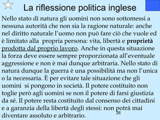 La riflessione politica inglese
Nello stato di natura gli uomini non sono sottomessi a
nessuna autorità che non sia la ragione naturale: anche
nel diritto naturale l’uomo non può fare ciò che vuole ed
è limitato alla propria persona: vita, libertà e proprietà
prodotta dal proprio lavoro. Anche in questa situazione
la forza deve essere sempre proporzionata all’eventuale
aggressione e non è mai dunque arbitraria. Nello stato di
natura dunque la guerra è una possibilità ma non l’unica
o la necessaria. È per evitare tale situazione che gli
uomini si pongono in società. Il potere costituito non
toglie però agli uomini se non il potere di farsi giustizia
da sé. Il potere resta costituito dal consenso dei cittadini
e a garanzia della libertà degli stessi: non potrà mai
                                             26
diventare assoluto e arbitrario.
 