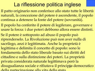 La riflessione politica inglese
Il patto originario non conferisce allo stato tutte le libertà
naturali, la concezione del potere è ascendente, il popolo
continua a detenere la fonte del potere (sovranità).
Il popolo ha conferito il potere di legiferare, governare e
usare la forza: i due poteri debbono allora essere distinti.
Se il potere è sottoposto ad abuso il popolo può
riprenderselo. La Rivoluzione può non aver nulla di
sacrilego, anzi è legittimata. Anche la proprietà è
legittima e delimita il concetto di popolo: sono le
fondamenta dello stato liberale basato sui diritti del
cittadino e sulla distinzione dei poteri. La proprietà
privata considerata naturale legittimava però la
disugualianza sociale e rifiutava il principio democratico
                                             27
 