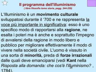 Il programma dell'illuminismo
            ( libro filosofia tomo storia, pagg. 244-259)

L‘Illuminismo è un movimento culturale
sviluppatosi durante il ‘700 e ne rappresenta la
voce più importante in significativa: esso è uno
specifico modo di rapportarsi alla ragione, ne
esalta i poteri ma è anche e soprattutto l'impegno
di avvalersi della ragione in modo libero e
pubblico per migliorare effettivamente il modo di
vivere nella società civile. L'uomo è vissuto in
una sorta di minorità, preda di forze irrazionali
dalle quali deve emanciparsi (vedi Kant nella
Risposta alla domanda: che cos'è l'illuminismo? ,
                                       28
 