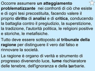 Occorre assumere un atteggiamento
problematizzante nei confronti di ciò che esiste
e di ogni tesi precostituita, facendo valere il
proprio diritto di analisi e di critica, conducendo
la battaglia contro il pregiudizio, la superstizione,
la tradizione, l'autorità politica, le religioni positive
e storiche, le metafisiche.
Tutto deve essere sottoposto al tribunale della
ragione per distinguere il vero dal falso e
rinnovare la società.
La ragione è organo di verità e strumento di
progresso divenendo luce, lume rischiaratore
delle tenebre, dell'ignoranza e della barbarie.
                                           29
 