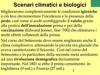 Scenari climatici e biologici
Migliorarono complessivamente le condizioni igieniche
e ciò fece decrementare l’incidenza e la presenza della
peste, così come si andò sconfiggendo il vaiolo grazie
alla pratica dell’inoculazione prima e poi della
vaccinazione (Edward Jenner, fine ‘700) che eliminava i
molti effetti collaterali della prima.
Nel corso del Settecento deve essere migliorato anche il
clima complessivo, attenuando la piccola era glaciale che
aveva caratterizzato il Seicento. Così nel corso del
Settecento e in particolare della seconda metà assistiamo
ad una rivoluzione demografica decisamente
importante. Nel 1801 si ebbe il primo censimento in
Inghilterra (9 mil.) e Francia (27 mil.).   3
 