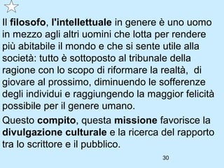 Il filosofo, l'intellettuale in genere è uno uomo
in mezzo agli altri uomini che lotta per rendere
più abitabile il mondo e che si sente utile alla
società: tutto è sottoposto al tribunale della
ragione con lo scopo di riformare la realtà, di
giovare al prossimo, diminuendo le sofferenze
degli individui e raggiungendo la maggior felicità
possibile per il genere umano.
Questo compito, questa missione favorisce la
divulgazione culturale e la ricerca del rapporto
tra lo scrittore e il pubblico.
                                     30
 