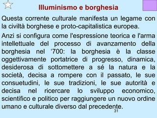 Illuminismo e borghesia
Questa corrente culturale manifesta un legame con
la civiltà borghese e proto-capitalistica europea.
Anzi si configura come l'espressione teorica e l'arma
intellettuale del processo di avanzamento della
borghesia nel ‘700: la borghesia è la classe
oggettivamente portatrice di progresso, dinamica,
desiderosa di sottomettere a sé la natura e la
società, decisa a rompere con il passato, le sue
consuetudini, le sue tradizioni, le sue autorità e
decisa nel ricercare lo sviluppo economico,
scientifico e politico per raggiungere un nuovo ordine
umano e culturale diverso dal precedente.
                                       31
 
