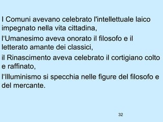 I Comuni avevano celebrato l'intellettuale laico
impegnato nella vita cittadina,
l‘Umanesimo aveva onorato il filosofo e il
letterato amante dei classici,
il Rinascimento aveva celebrato il cortigiano colto
e raffinato,
l‘Illuminismo si specchia nelle figure del filosofo e
del mercante.


                                       32
 