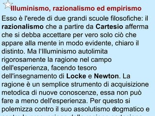 Illuminismo, razionalismo ed empirismo
Esso è l'erede di due grandi scuole filosofiche: il
razionalismo che a partire da Cartesio afferma
che si debba accettare per vero solo ciò che
appare alla mente in modo evidente, chiaro il
distinto. Ma l‘Illuminismo autolimita
rigorosamente la ragione nel campo
dell'esperienza, facendo tesoro
dell'insegnamento di Locke e Newton. La
ragione è un semplice strumento di acquisizione
metodica di nuove conoscenze, essa non può
fare a meno dell'esperienza. Per questo si
polemizza contro il suo assolutismo dogmatico e
                                      33
 